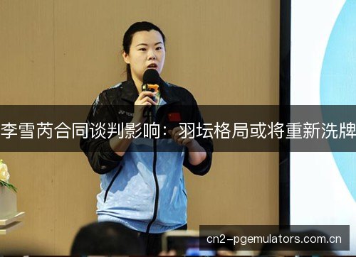 李雪芮合同谈判影响:羽坛格局或将重新洗牌 李雪芮合同谈判影响:羽坛格局或将重新洗牌